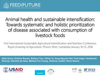 Photo Credit Goes Here
Delia Grace, Kristina Roesel, Sothyra Tum, Chhay Ty, Hung Nguyen-Viet, Fred Unger, Hardisman
Dasman, Nicoline de Haan, Melissa Fox Young, Johanna Lindahl, Silvia Alonso
Animal health and sustainable intensification:
Towards systematic and holistic prioritization
of disease associated with consumption of
livestock foods
First International Sustainable Agricultural Intensification and Nutrition Conference,
Royal University of Agriculture, Phnom Penh, Cambodia January 10-13, 2018
NAHPRI
 
