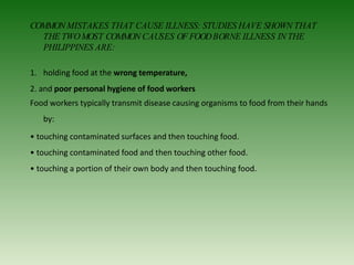 COMMONMISTAKES THAT CAUSE ILLNESS: STUDIES HAVE SHOWN THAT
THE TWOMOST COMMON CAUSES OF FOODBORNE ILLNESS IN THE
PHILIPPINES ARE:
1. holding food at the wrong temperature,
2. and poor personal hygiene of food workers
Food workers typically transmit disease causing organisms to food from their hands
by:
• touching contaminated surfaces and then touching food.
• touching contaminated food and then touching other food.
• touching a portion of their own body and then touching food.
 