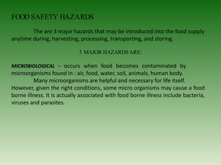 FOOD SAFETY HAZARDS
The are 3 major hazards that may be introduced into the food supply
anytime during; harvesting, processing, transporting, and storing.
3 MAJOR HAZARDS ARE:
MICROBIOLOGICAL – occurs when food becomes contaminated by
microorganisms found in : air, food, water, soil, animals, human body.
Many microorganisms are helpful and necessary for life itself.
However, given the right conditions, some micro organisms may cause a food
borne illness. It is actually associated with food borne illness include bacteria,
viruses and parasites.
 