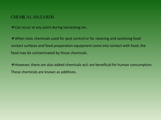 CHEMICAL HAZARDS
❖Can occur at any point during harvesting etc.
❖When toxic chemicals used for pest control or for cleaning and sanitizing food
contact surfaces and food preparation equipment come into contact with food, the
food may be contaminated by those chemicals.
❖However, there are also added chemicals w/c are beneficial for human consumption.
These chemicals are known as additives.
 