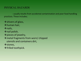 PHYSICAL HAZARDS
- usually results from accidental contamination and poor food handling
practices. These includes;
❖shivers of glass,
❖human hair,
❖nails,
❖nail polish,
❖pieces of jewelry,
❖metal fragments from worn/ chipped
utensils and containers dirt,
❖stones,
❖frilled toothpick.
 