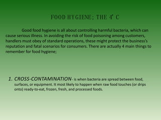 FOOD HYGIENE; THE 4’
C
Good food hygiene is all about controlling harmful bacteria, which can
cause serious illness. In avoiding the risk of food poisoning among customers,
handlers must obey of standard operations, these might protect the business’s
reputation and fatal scenarios for consumers. There are actually 4 main things to
remember for food hygiene;
1. CROSS-CONTAMINATION- is when bacteria are spread between food,
surfaces, or equipment. It most likely to happen when raw food touches (or drips
onto) ready-to-eat, frozen, fresh, and processed foods.
 