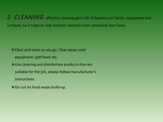 2. CLEANING effective cleaning gets rids of bacteria on hands, equipment and
surfaces. So it helps to stop harmful bacteria from spreading into foods.
❖Clear and clean as you go. Clear away used
equipment, spill food; etc.
❖Use cleaning and disinfection products that are
suitable for the job, always follow manufacturer’s
instructions.
❖Do not let food waste build-up.
 