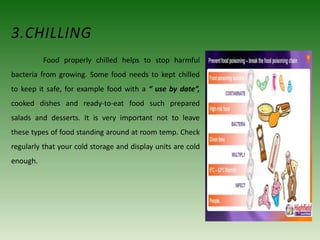 3.CHILLING
Food properly chilled helps to stop harmful
bacteria from growing. Some food needs to kept chilled
to keep it safe, for example food with a “ use by date”,
cooked dishes and ready-to-eat food such prepared
salads and desserts. It is very important not to leave
these types of food standing around at room temp. Check
regularly that your cold storage and display units are cold
enough.
 