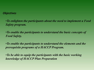 Objectives
•To enlighten the participants about the need to implement a Food
Safety program.
•To enable the participants to understand the basic concepts of
Food Safety.
•To enable the participants to understand the elements and the
prerequisite programs of a HACCP Program.
•To be able to equip the participants with the basic working
knowledge of HACCP Plan Preparation
 