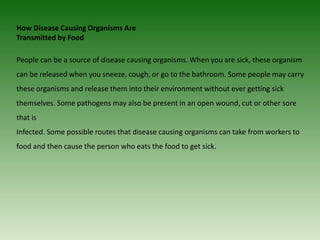 How Disease Causing Organisms Are
Transmitted by Food
People can be a source of disease causing organisms. When you are sick, these organism
can be released when you sneeze, cough, or go to the bathroom. Some people may carry
these organisms and release them into their environment without ever getting sick
themselves. Some pathogens may also be present in an open wound, cut or other sore
that is
Infected. Some possible routes that disease causing organisms can take from workers to
food and then cause the person who eats the food to get sick.
 
