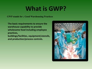 What is GWP?
GWP stands for ; Good Warehousing Practices
The basic requirements to ensure the
warehouse capability to provide
wholesome food including employee
practices,
buildings/facilities, equipment/utensils,
and production/process controls.
 