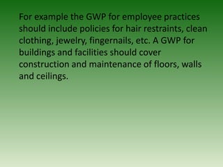 For example the GWP for employee practices
should include policies for hair restraints, clean
clothing, jewelry, fingernails, etc. A GWP for
buildings and facilities should cover
construction and maintenance of floors, walls
and ceilings.
 