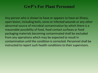 GwP’s For Plant Personnel
Any person who is shown to have or appears to have an illness,
open lesion, including boils, sores or infected wounds or any other
abnormal source of microbial contamination by which there is a
reasonable possibility of food, food contact surfaces or food
packaging materials becoming contaminated shall be excluded
from any operations which may be expected to result in
contamination until the condition is corrected. Personnel shall be
instructed to report such health conditions to their supervisors.
 