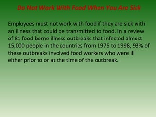 Do Not Work With Food When You Are Sick
Employees must not work with food if they are sick with
an illness that could be transmitted to food. In a review
of 81 food borne illness outbreaks that infected almost
15,000 people in the countries from 1975 to 1998, 93% of
these outbreaks involved food workers who were ill
either prior to or at the time of the outbreak.
 