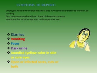 Employees need to know that the illness they have could be transferred to others by
handling
food that someone else will eat. Some of the more common
symptoms that must be reported to the supervisor are:
❖Diarrhea
❖Vomiting
❖Fever
❖Dark urine
❖Jaundice (yellow color in skin
or sore eyes
❖Open or infected sores, cuts or
boils
SYMPTOMS TO REPORT:
 