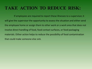 TAKE ACTION TO REDUCE RISK:
If employees are required to report these illnesses to a supervisor, it
will give the supervisor the opportunity to assess the situation and either send
the employee home or assign them to other work or a work area that does not
involve direct handling of food, food contact surfaces, or food packaging
materials. Either action helps to reduce the possibility of food contamination
that could make someone else sick.
 