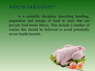 WHAT IS FOODSAFETY?
is a scientific discipline describing handling,
preparation and storage of food in ways that can
prevent food borne illness. This include a number of
routine that should be followed to avoid potentially
severe health hazards.
 
