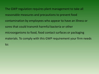 The GWP regulation requires plant management to take all
reasonable measures and precautions to prevent food
contamination by employees who appear to have an illness or
sores that could transmit harmful bacteria or other
microorganisms to food, food contact surfaces or packaging
materials. To comply with this GWP requirement your firm needs
to:
 