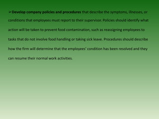 ➢Develop company policies and procedures that describe the symptoms, illnesses, or
conditions that employees must report to their supervisor. Policies should identify what
action will be taken to prevent food contamination, such as reassigning employees to
tasks that do not involve food handling or taking sick leave. Procedures should describe
how the firm will determine that the employees’ condition has been resolved and they
can resume their normal work activities.
 