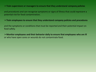 ➢Train supervisors or managers to ensure that they understand company policies
and procedures and can recognize symptoms or signs of illness that could represent a
potential risk for food contamination.
➢Train employees to ensure that they understand company policies and procedures
and the symptoms or conditions that must be reported and their potential impact on
food safety.
➢Monitor employees and their behavior daily to ensure that employees who are ill
or who have open sores or wounds do not contaminate food.
 