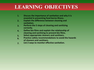 LEARNING OBJECTIVES
1.
2.
3.
4.
5.
6.
7.
Discuss the importance of sanitation and why it is
essential in preventing food borne illness.
Explain the difference between cleaning and
sanitation.
Perform the 5 steps of cleaning and sanitizing
correctly.
Define bio films and explain the relationship of
cleaning and sanitizing to prevent bio films.
Select appropriate cleaners and sanitizers.
Practice safety recommendations to avoid the hazards
of cleaners and sanitizers.
List 2 ways to monitor effective sanitation.
 