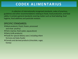 A collection of internationally recognized standards, codes of practices,
guidelines and other recommendations relating to foods, food production, and food
safety. It contains general standards covering matter such as food labeling, food
hygiene, food additives and pesticide residues.
SPECIFIC STANDARDS:
❖Meat products ( fresh, frozen, processed
and meat poultry)
❖Fish ( marine, fresh water, aquaculture)
❖Dairy (milk products)
❖Foods for special dietary uses ( including infant
formula and baby foods)
❖Cereals and derived products (chocolate, sugar,
honey)
CODEX ALIMENTARIUS
 