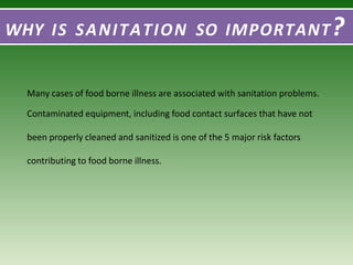 WHY IS SANITATION SO IMPORTANT?
Many cases of food borne illness are associated with sanitation problems.
Contaminated equipment, including food contact surfaces that have not
been properly cleaned and sanitized is one of the 5 major risk factors
contributing to food borne illness.
 