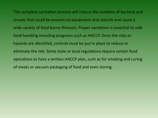 The complete sanitation process will reduce the numbers of bacteria and
viruses that could be present on equipment and utensils and cause a
wide variety of food borne illnesses. Proper sanitation is essential to safe
food handling including programs such as HACCP. Once the risks or
hazards are identified, controls must be put in place to reduce or
eliminate the risk. Some state or local regulations require certain food
operations to have a written HACCP plan, such as for smoking and curing
of meats or vacuum packaging of food and even storing.
 