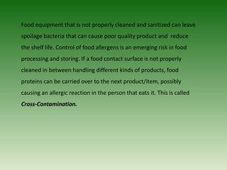 Food equipment that is not properly cleaned and sanitized can leave
spoilage bacteria that can cause poor quality product and reduce
the shelf life. Control of food allergens is an emerging risk in food
processing and storing. If a food contact surface is not properly
cleaned in between handling different kinds of products, food
proteins can be carried over to the next product/item, possibly
causing an allergic reaction in the person that eats it. This is called
Cross-Contamination.
 