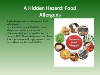 A Hidden Hazard: Food
Allergens
Food allergens are truly the newest food
safety hazard.
•It is a protein in some foods that cause
allergic reactions in some people.
•There are eight food groups that are the
cause of 90% of food allergic reactions. Those
8 food groups are milk, eggs, peanuts, tree
nuts, wheat, soy, fish, and shellfish.
 