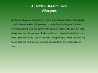 Identifying allergenic ingredients is a first step. It is critical that food labels
contain a complete list of ingredients that declare all allergens. It is the
cleaning/washing step that remove the proteins that are the cause of food
allergic reaction. An example of where allergen cross contact might occur is
when using a slicker to slice turkey after slicing bologna, which contains soy
or non-fat dried milk and not cleaning and sanitizing the slicer between
uses.
A Hidden Hazard: Food
Allergens
 