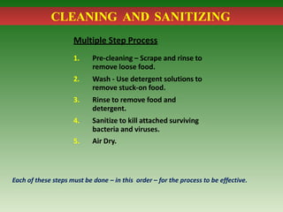CLEANING AND SANITIZING
Multiple Step Process
1. Pre-cleaning – Scrape and rinse to
remove loose food.
2. Wash - Use detergent solutions to
remove stuck-on food.
3. Rinse to remove food and
detergent.
4. Sanitize to kill attached surviving
bacteria and viruses.
5. Air Dry.
Each of these steps must be done – in this order – for the process to be effective.
 