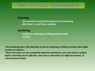 Cleaning
the chemical and physical process of removing
dirt, food, or soil from surfaces
Sanitizing
results in removing or killing bacteria and
viruses
TWO CRITICAL COMPONENTS
•The sanitizing step is the step that results in removing or killing microbes that might
remain on surfaces.
•These two steps are two completely separate operations; you must clean a surface
before sanitizing can be effective. Each step is important, for different reasons, in
achieving food safety.
 