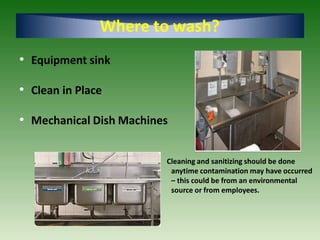 Where to wash?
• Equipment sink
• Clean in Place
• Mechanical Dish Machines
Cleaning and sanitizing should be done
anytime contamination may have occurred
– this could be from an environmental
source or from employees.
 