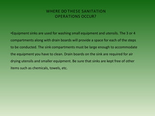 WHERE DO THESE SANITATION
OPERATIONS OCCUR?
•Equipment sinks are used for washing small equipment and utensils. The 3 or 4
compartments along with drain boards will provide a space for each of the steps
to be conducted. The sink compartments must be large enough to accommodate
the equipment you have to clean. Drain boards on the sink are required for air
drying utensils and smaller equipment. Be sure that sinks are kept free of other
items such as chemicals, towels, etc.
 