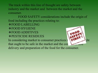 The track within this line of thought are safety between
industry and the market and between the market and the
consumer.
FOOD SAFETY considerations include the origin of
food including the practices relating to:
❖FOOD LABELLING
❖FOOD HYGIENE
❖FOOD ADDITIVES
❖PESTICIDE RESIDUES
In considering market to consumer practices the usual thought
that ought to be safe in the market and the concern is safe
delivery and preparation of the food for the consumer.
 