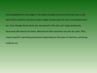 Some equipment is too large or not easily movable and can not be put into a sink.
Items that would be cleaned in place might include parts of meat, marinated sauce
tec. Even though these items are not placed in the sink, all 5 steps previously
discussed still need to be done. Mechanical dish machines can also be used. They
require specific operating procedures depending on the type of machine, sanitizing
method, etc.
 