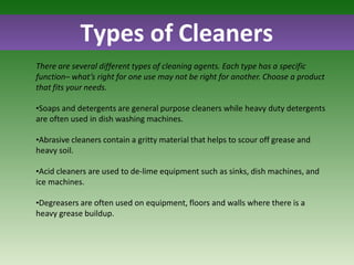 Types of Cleaners
There are several different types of cleaning agents. Each type has a specific
function– what’s right for one use may not be right for another. Choose a product
that fits your needs.
•Soaps and detergents are general purpose cleaners while heavy duty detergents
are often used in dish washing machines.
•Abrasive cleaners contain a gritty material that helps to scour off grease and
heavy soil.
•Acid cleaners are used to de-lime equipment such as sinks, dish machines, and
ice machines.
•Degreasers are often used on equipment, floors and walls where there is a
heavy grease buildup.
 
