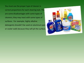 You must use the proper type of cleaner in
correct proportions for each cleaning task. There
are some disadvantages with some types of
cleaners; they may react with some types of
surfaces. For example, highly alkaline
detergents shouldn’t be used on aluminum pans
or cooler walls because they will pit the surface.
 