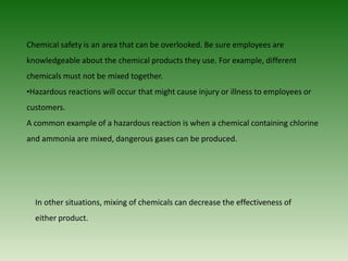 Chemical safety is an area that can be overlooked. Be sure employees are
knowledgeable about the chemical products they use. For example, different
chemicals must not be mixed together.
•Hazardous reactions will occur that might cause injury or illness to employees or
customers.
A common example of a hazardous reaction is when a chemical containing chlorine
and ammonia are mixed, dangerous gases can be produced.
In other situations, mixing of chemicals can decrease the effectiveness of
either product.
 