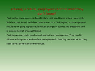 Training is critical; employees can’t do what they
don’t know!
•Training for new employees should include basics and topics unique to each job.
Tell them how to do it and show them how to do it. Training for current employees
should be on-going. Topics should include changes in policies and procedures and
re-enforcement of previous training.
•Training requires understanding and support from management. They need to
address training needs as they observe employees in their day to day work and they
need to be a good example themselves.
 