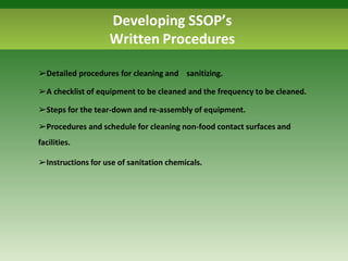 Developing SSOP’s
Written Procedures
➢Detailed procedures for cleaning and sanitizing.
➢A checklist of equipment to be cleaned and the frequency to be cleaned.
➢Steps for the tear-down and re-assembly of equipment.
➢Procedures and schedule for cleaning non-food contact surfaces and
facilities.
➢Instructions for use of sanitation chemicals.
 