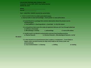 POLAR BEAR FREEZING AND STORAGE CORP.
Evaluation Test for GWP, SSOP, Food Safety Seminar
MARCH 09, 2015
NAME:
Batch#:
Test I- MULTIPLE CHOICE: Encircle the correct letter
1. CODEX ALIMENTARIUS is a latin word which means;
a. book of codes b. book of knowledge c. book of food d. none of the above
2.A panel found on a package that contains information about the product and its
nutritional facts.
a. Food additives b. food ingredients c. food label d. all of the above
3.Is a broad term that covers the study of organisms that you can’t see through naked eye
or without a microscope.
a. Microbiology b. botany c. paleontology d. none of the above.
4. Usually result in accidental contamination and poor food handling practices.
a. Physical Hazards b. Chemical Hazards c. Microbiological Hazards d. all of
the above
5.Is when bacteria are spread between food, surfaces, or equipments . It most likely to
happen when raw food touches (or drips onto) ready-to-eat, frozen, fresh, and
processed foods.
a. Cross-Contamination b. Cleaning c. Chilling d. Cooking
 