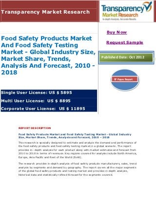 Transparency Market Research


                                                                           Buy Now
Food Safety Products Market
                                                                          Request Sample
And Food Safety Testing
Market - Global Industry Size,
                                                                      Published Date: Oct 2012
Market Share, Trends,
Analysis And Forecast, 2010 -
2018
                                                                                97 Pages Report



Single User License: US $ 5895

Multi User License: US $ 8895

Corporate User License: US $ 11895



       REPORT DESCRIPTION

       Food Safety Products Market and Food Safety Testing Market - Global Industry
       Size, Market Share, Trends, Analysis and Forecast, 2010 – 2018

       This research is specially designed to estimate and analyze the demand and performance of
       the food safety products and food safety testing market in a global scenario. The report
       provides in- depth analysis for each product along with market estimates and forecast from
       2010 to 2018 in terms of revenues. Key regions covered for analysis include North America,
       Europe, Asia Pacific and Rest of the World (RoW).

       The research provides in-depth analysis of food safety products manufacturers, sales, trend
       analysis by segments and demand by geography. The report covers all the major segments
       of the global food safety products and testing market and provides in-depth analysis,
       historical data and statistically refined forecast for the segments covered.
 