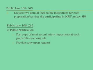 Public Law 108-265
1. Request two annual food safety inspections for each
preparation/serving site participating in NSLP and/or SBP
Public Law 108-265
2. Public Notification
• Post copy of most recent safety inspections at each
preparation/serving site
• Provide copy upon request
 