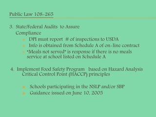 Public Law 108-265
3. State/Federal Audits to Assure
Compliance
 DPI must report # of inspections to USDA
 Info is obtained from Schedule A of on-line contract
 “Meals not served” is response if there is no meals
service at school listed on Schedule A
4. Implement Food Safety Program based on Hazard Analysis
Critical Control Point (HACCP) principles
 Schools participating in the NSLP and/or SBP
 Guidance issued on June 10, 2005
 