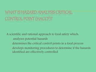 WHAT IS HAZARD ANALYSIS CRITICAL
CONTROL POINT (HACCP)?
A scientific and rational approach to food safety which:
• analyzes potential hazards
• determines the critical control points in a food process
• develops monitoring procedures to determine if the hazards
identified are effectively controlled
 