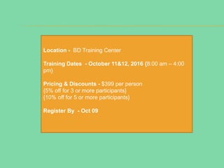 Location - BD Training Center
Training Dates - October 11&12, 2016 {8:00 am – 4:00
pm}
Pricing & Discounts - $399 per person
{5% off for 3 or more participants}
{10% off for 5 or more participants}
Register By - Oct 09
 