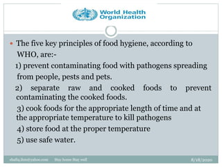 8/18/2020shafiq.ihm@yahoo.com Stay home Stay well
 The five key principles of food hygiene, according to
WHO, are:-
1) prevent contaminating food with pathogens spreading
from people, pests and pets.
2) separate raw and cooked foods to prevent
contaminating the cooked foods.
3) cook foods for the appropriate length of time and at
the appropriate temperature to kill pathogens
4) store food at the proper temperature
5) use safe water.
 