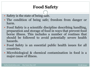 Food Safety
8/18/2020shafiq.ihm@yahoo.com Stay home Stay well
 Safety is the state of being safe.
 The condition of being safe; freedom from danger or
harm.
 Food Safety is a scientific discipline describing handling,
preparation and storage of food in ways that prevent food
borne illness. This includes a number of routines that
should be followed to avoid potentially severe health
hazards.
 Food Safety is an essential public health issues for all
countries.
 Microbiological & chemical contamination in food is a
major cause of illness.
 