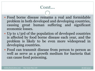 Cont…
8/18/2020shafiq.ihm@yahoo.com Stay home Stay well
 Food borne disease remains a real and formidable
problem in both developed and developing countries,
causing great human suffering and significant
economic losses.
 Up to 1/3rd of the population of developed countries
is affected by food borne disease each year, and the
problem is likely to be even more widespread in
developing countries.
 Food can transmit disease from person to person as
well as serve as a growth medium for bacteria that
can cause food poisoning.
 