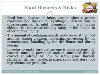 Food Hazards & Risks
8/18/2020shafiq.ihm@yahoo.com Stay home Stay well
 Food borne disease or injury occurs when a person
consumes food that contains pathogenic disease causing
microorganisms, harmful chemicals or hard foreign
objects that can cause choking injury to the mouth, or
other internal injury.
 The amount of contamination depends on what the food
acquires during growing, harvesting, processing by the
manufacturer, handling by the distributor and during
storage.
 In order to make sure that no one is made seriously ill,
hazards must be prevented and/or controlled through
correct knowledge of how to safely grow, harvest,
slaughter, deliver, handle, prepare, serve and store food
ingredients and products.
 