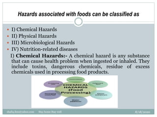 Hazards associated with foods can be classified as
8/18/2020shafiq.ihm@yahoo.com Stay home Stay well
 I) Chemical Hazards
 II) Physical Hazards
 III) Microbiological Hazards
 IV) Nutrition-related diseases
I) Chemical Hazards:- A chemical hazard is any substance
that can cause health problem when ingested or inhaled. They
include toxins, dangerous chemicals, residue of excess
chemicals used in processing food products.
 
