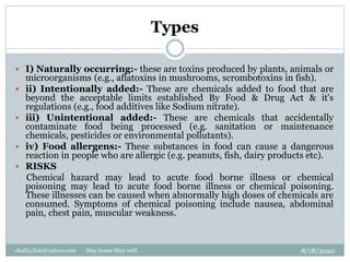 Types
8/18/2020shafiq.ihm@yahoo.com Stay home Stay well
 I) Naturally occurring:- these are toxins produced by plants, animals or
microorganisms (e.g., aflatoxins in mushrooms, scrombotoxins in fish).
 ii) Intentionally added:- These are chemicals added to food that are
beyond the acceptable limits established By Food & Drug Act & it's
regulations (e.g., food additives like Sodium nitrate).
 iii) Unintentional added:- These are chemicals that accidentally
contaminate food being processed (e.g. sanitation or maintenance
chemicals, pesticides or environmental pollutants).
 iv) Food allergens:- These substances in food can cause a dangerous
reaction in people who are allergic (e.g. peanuts, fish, dairy products etc).
 RISKS
Chemical hazard may lead to acute food borne illness or chemical
poisoning may lead to acute food borne illness or chemical poisoning.
These illnesses can be caused when abnormally high doses of chemicals are
consumed. Symptoms of chemical poisoning include nausea, abdominal
pain, chest pain, muscular weakness.
 